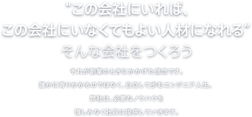 “この会社にいれば、この会社にいなくてもよい人材になれる”そんな会社をつくろう - それが創業のときにかかげた信念です。誰かに寄りかかるのではなく、自立して歩むエンジニア人生。弊社は、必要なノウハウを惜しみなく社員に提供していきます。